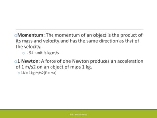 oMomentum: The momentum of an object is the product of
its mass and velocity and has the same direction as that of
the velocity.
o - S.I. unit is kg m/s
o1 Newton: A force of one Newton produces an acceleration
of 1 m/s2 on an object of mass 1 kg.
o 1N = 1kg m/s2(F = ma)
P/B :- NIYATI N PATEL
 
