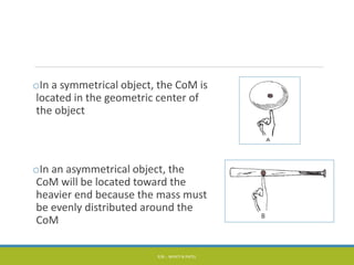 oIn a symmetrical object, the CoM is
located in the geometric center of
the object
oIn an asymmetrical object, the
CoM will be located toward the
heavier end because the mass must
be evenly distributed around the
CoM
P/B :- NIYATI N PATEL
 