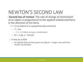NEWTON’S SECOND LAW
oSecond law of motion: The rate of change of momentum
of an object is proportional to the applied unbalanced force
in the direction of the force
o F = k ma (where k is a proportionality constant)
o F = ma
o (∵ k = 1, F=force, m=mass, a=acceleration)
o (m = 1 kg, a = 1m/s2)
o F=ma or a=F/m
o Its indicate that net force given on objects –> larger mass will have
smaller acceleration
P/B :- NIYATI N PATEL
 