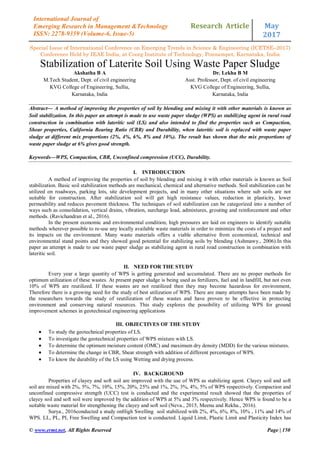 Research Article May
2017
Special Issue of International Conference on Emerging Trends in Science & Engineering (ICETSE–2017)
Conference Held by IEAE India, at Coorg Institute of Technology, Ponnampet, Karnataka, India
© www.ermt.net, All Rights Reserved Page | 150
International Journal of
Emerging Research in Management &Technology
ISSN: 2278-9359 (Volume-6, Issue-5)
Stabilization of Laterite Soil Using Waste Paper Sludge
Akshatha B A
M.Tech Student, Dept. of civil engineering
KVG College of Engineering, Sullia,
Karnataka, India
Dr. Lekha B M
Asst. Professor, Dept. of civil engineering
KVG College of Engineering, Sullia,
Karnataka, India
Abstract— A method of improving the properties of soil by blending and mixing it with other materials is known as
Soil stabilization. In this paper an attempt is made to use waste paper sludge (WPS) as stabilizing agent in rural road
construction in combination with lateritic soil (LS) and also intended to find the properties such as Compaction,
Shear properties, California Bearing Ratio (CBR) and Durability, when lateritic soil is replaced with waste paper
sludge at different mix proportions (2%, 4%, 6%, 8% and 10%). The result has shown that the mix proportions of
waste paper sludge at 6% gives good strength.
Keywords—WPS, Compaction, CBR, Unconfined compression (UCC), Durability.
I. INTRODUCTION
A method of improving the properties of soil by blending and mixing it with other materials is known as Soil
stabilization. Basic soil stabilization methods are mechanical, chemical and alternative methods. Soil stabilization can be
utilized on roadways, parking lots, site development projects, and in many other situations where sub soils are not
suitable for construction. After stabilization soil will get high resistance values, reduction in plasticity, lower
permeability and reduces pavement thickness. The techniques of soil stabilization can be categorized into a number of
ways such as consolidation, vertical drains, vibration, surcharge load, admixtures, grouting and reinforcement and other
methods. (Ravichandran et al., 2016).
In the present economic and environmental condition, high pressures are laid on engineers to identify suitable
methods wherever possible to re-use any locally available waste materials in order to minimize the costs of a project and
its impacts on the environment. Many waste materials offers a viable alternative from economical, technical and
environmental stand points and they showed good potential for stabilizing soils by blending (Ashmawy., 2006).In this
paper an attempt is made to use waste paper sludge as stabilizing agent in rural road construction in combination with
lateritic soil.
II. NEED FOR THE STUDY
Every year a large quantity of WPS is getting generated and accumulated. There are no proper methods for
optimum utilization of these wastes. At present paper sludge is being used as fertilizers, fuel and in landfill, but not even
10% of WPS are reutilized. If these wastes are not reutilized then they may become hazardous for environment,
Therefore there is a growing need for the study of best utilization of WPS. There are many attempts have been made by
the researchers towards the study of reutilization of these wastes and have proven to be effective in protecting
environment and conserving natural resources. This study explores the possibility of utilizing WPS for ground
improvement schemes in geotechnical engineering applications
III. OBJECTIVES OF THE STUDY
 To study the geotechnical properties of LS.
 To investigate the geotechnical properties of WPS mixture with LS.
 To determine the optimum moisture content (OMC) and maximum dry density (MDD) for the various mixtures.
 To determine the change in CBR, Shear strength with addition of different percentages of WPS.
 To know the durability of the LS using Wetting and drying process.
IV. BACKGROUND
Properties of clayey and soft soil are improved with the use of WPS as stabilizing agent. Clayey soil and soft
soil are mixed with 2%, 5%, 7%, 10%, 15%, 20%, 25% and 1%, 2%, 3%, 4%, 5% of WPS respectively. Compaction and
unconfined compressive strength (UCC) test is conducted and the experimental result showed that the properties of
clayey soil and soft soil were improved by the addition of WPS at 5% and 3% respectively. Hence WPS is found to be a
suitable waste material for strengthening the clayey and soft soil (Neva., 2015, Meenu and Rekha., 2016).
Surya., 2016conducted a study onHigh Swelling soil stabilized with 2%, 4%, 6%, 8%, 10% , 11% and 14% of
WPS. LL, PL, PI, Free Swelling and Compaction test is conducted. Liquid Limit, Plastic Limit and Plasticity Index has
 