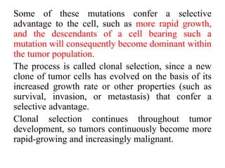 Some of these mutations confer a selective
advantage to the cell, such as more rapid growth,
and the descendants of a cell bearing such a
mutation will consequently become dominant within
the tumor population.
The process is called clonal selection, since a new
clone of tumor cells has evolved on the basis of its
increased growth rate or other properties (such as
survival, invasion, or metastasis) that confer a
selective advantage.
Clonal selection continues throughout tumor
development, so tumors continuously become more
rapid-growing and increasingly malignant.
 