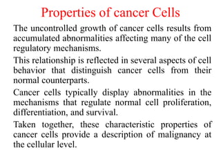 Properties of cancer Cells
The uncontrolled growth of cancer cells results from
accumulated abnormalities affecting many of the cell
regulatory mechanisms.
This relationship is reflected in several aspects of cell
behavior that distinguish cancer cells from their
normal counterparts.
Cancer cells typically display abnormalities in the
mechanisms that regulate normal cell proliferation,
differentiation, and survival.
Taken together, these characteristic properties of
cancer cells provide a description of malignancy at
the cellular level.
 