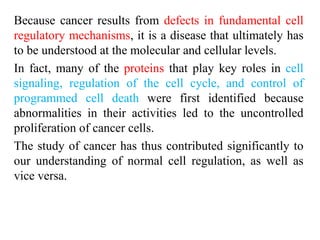 Because cancer results from defects in fundamental cell
regulatory mechanisms, it is a disease that ultimately has
to be understood at the molecular and cellular levels.
In fact, many of the proteins that play key roles in cell
signaling, regulation of the cell cycle, and control of
programmed cell death were first identified because
abnormalities in their activities led to the uncontrolled
proliferation of cancer cells.
The study of cancer has thus contributed significantly to
our understanding of normal cell regulation, as well as
vice versa.
 
