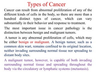 Types of Cancer
Cancer can result from abnormal proliferation of any of the
different kinds of cells in the body, so there are more than a
hundred distinct types of cancer, which can vary
substantially in their behavior and response to treatment.
The most important issue in cancer pathology is the
distinction between benign and malignant tumors.
A tumor is any abnormal proliferation of cells, which may
be either benign or malignant. A benign tumor, such as a
common skin wart, remains confined to its original location,
neither invading surrounding normal tissue nor spreading to
distant body sites.
A malignant tumor, however, is capable of both invading
surrounding normal tissue and spreading throughout the
body via the circulatory or lymphatic systems (metastasis).
 