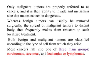 Only malignant tumors are properly referred to as
cancers, and it is their ability to invade and metastasis
size that makes cancer so dangerous.
Whereas benign tumors can usually be removed
surgically, the spread of malignant tumors to distant
body sites frequently makes them resistant to such
localized treatment.
Both benign and malignant tumors are classified
according to the type of cell from which they arise.
Most cancers fall into one of three main groups:
carcinomas, sarcomas, and leukemias or lymphomas.
 