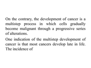 On the contrary, the development of cancer is a
multistep process in which cells gradually
become malignant through a progressive series
of alterations.
One indication of the multistep development of
cancer is that most cancers develop late in life.
The incidence of
 