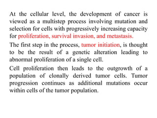 At the cellular level, the development of cancer is
viewed as a multistep process involving mutation and
selection for cells with progressively increasing capacity
for proliferation, survival invasion, and metastasis.
The first step in the process, tumor initiation, is thought
to be the result of a genetic alteration leading to
abnormal proliferation of a single cell.
Cell proliferation then leads to the outgrowth of a
population of clonally derived tumor cells. Tumor
progression continues as additional mutations occur
within cells of the tumor population.
 