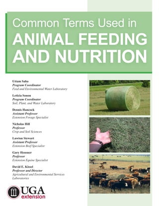 Uttam Saha
Program Coordinator
Feed and Environmental Water Laboratory
Leticia Sonon
Program Coordinator
Soil, Plant, and Water Laboratory
Dennis Hancock
Assistant Professor
Extension Forage Specialist
Nicholas Hill
Professor
Crop and Soil Sciences
Lawton Stewart
Assistant Professor
Extension Beef Specialist
Gary Heusner
Professor
Extension Equine Specialist
David E. Kissel
Professor and Director
Agricultural and Environmental Services
Laboratories
Common Terms Used in
ANIMAL FEEDING
AND NUTRITION
 