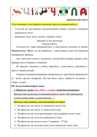 раціональнихчисел
(Учні називають свої варіанти відповідей при розгадуванніребусу).
- Сьогодні ми продовжимо вдосконалювати вміння додавати і віднімати
раціональні числа.
- Відкрийте, будь ласка, зошити, запишіть число
Двадцять п’яте листопада
Класна робота
Сьогодні ми з вами відправляємось у захоплюючу подорож до країни
Раціональних Чисел, де ми поринемо у хвилі цікавих задач під вітрилами
невирішених проблем.
Але, щоб взяти участь у подорожі, слід придбати путівки, вартість яких
виражається не грішми, а знаннями.
Не забудьте захопити з собою спритність, допитливість, кмітливість і
просто гарний настрій.
З кожної подорожімандрівники повертаються з приємними враженнями
та везуть друзям подарунки. Ви теж маєте змогу привезти гостинець –
оцінку за урок.
ІІІ. Актуалізаціяопорних знань
1. Пограємоз вами у Гру «Вірю – не вірю» (методичнийприйом)
Нагадую вам ще раз про дотримання правил в групі: «Не викрикувати,
слухати думку інших, не критикувати…»
(Вчитель задає питання, учні відповідають по черзі).
1. Чи вірите ви, що число -9 натуральне число? (ні)
2. Чи вірите ви, що число -11 менш нуля? (так)
3. Чи вірите ви, що сума протилежних чиселдорівнює нулю? (так)
4. Чи вірите ви, що число π - раціональне? (так)
5. Чи вірите ви, що модуль числа 7 дорівнює -7? (ні)
6. Чи вірите ви, що сума від’ємних чисел завждивід’ємна? (так)
 