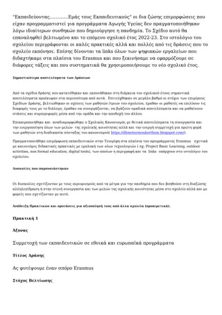 "Εκπαιδεύοντας.............Εμάς τους Εκπαιδευτικούς" οι δια ζώσης επιμορφώσεις που
είχαν προγραμματιστεί για προγράμματα Αγωγής Υγείας δεν πραγματοποιήθηκαν
λόγω ιδιαίτερων συνθηκών που δημιούργησε η πανδημία. Το Σχέδιο αυτό θα
επαναληφθεί βελτιωμένο και το επόμενο σχολικό έτος 2022-23. Στο ιστολόγιο του
σχολείου περιγράφονται οι καλές πρακτικές αλλά και πολλές από τις δράσεις που το
σχολείο εκπόνησε. Επίσης δίνονται τα links όλων των ψηφιακών εργαλείων που
διδαχτήκαμε στα πλαίσια του Erasmus και που ξεκινήσαμε να εφαρμόζουμε σε
διάφορες τάξεις και που συστηματικά θα χρησιμοποιήσουμε το νέο σχολικό έτος.
Σημαντικότερα αποτελέσματα των Δράσεων
Από τα σχέδια δράσης που κατατέθηκαν και εκπονήθηκαν στη διάρκεια του σχολικού έτους σημαντικά
αποτελέσματα προέκυψαν στα περισσότερα από αυτά.  Επιτεύχθηκαν σε μεγάλο βαθμό οι στόχοι των επιμέρους
Σχεδίων Δράσης, βελτιώθηκαν οι σχέσεις των μαθητών /τριων του σχολείου, έμαθαν οι μαθητές να επιλύουν τις
διαφορές τους με το διάλογο, έμαθαν να συνεργάζονται, να βγάζουν ομαδικά αποτελέσματα και να μαθαίνουν
στάσεις και συμπεριφορές μέσα από την ομάδα και την αποδοχή του άλλου.
Επικαιροποιήθηκε και  αναδιαμορφώθηκε ο Σχολικός Κανονισμός με θετικά αποτελέσματα τη συνεργασία και
την ενεργοποίηση όλων των μελών  της σχολικής κοινότητας αλλά και την ενεργή συμμετοχή για πρώτη φορά
των μαθητών στη διαδικασία σύνταξης του κανονισμού( https://dhmotormoukorthioy.blogspot.com/).
Πραγματοποιήθηκε επιμόρφωση εκπαιδευτικών στην Τενερίφη στα πλαίσια του προγράμματος Erasmus   σχετικά
με καινοτόμες διδακτικές πρακτικές με εμπλοκή των νέων τεχνολογιών ( πχ. Project Basic Learning, outdoor
activities, non formal education, digital tools), των οποίων η περιγραφή και τα  links  υπάρχουν στο ιστολόγιο του
σχολείου.
Δυσκολίες που παρουσιάστηκαν
Οι δυσκολίες σχετίζονταν με τους περιορισμούς από τα μέτρα για την πανδημία που δεν βοηθούσε στη διαζώσης
αλληλεπίδραση ή στην στενή συνεργασία και των μελών της σχολικής κοινότητας μέσα στο σχολείο αλλά και με
φορείς που σχετίζονταν με αυτό.
Ανάδειξη Πρακτικών και προτάσεις για αξιοποίησή τους από άλλα σχολεία (προαιρετικά).
Πρακτική 1
Άξονας
Συμμετοχή των εκπαιδευτικών σε εθνικά και ευρωπαϊκά προγράμματα
Τίτλος Δράσης
Ας φυτέψουμε έναν σπόρο Erasmus
Στόχος Βελτίωσης
 