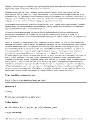 μάθησης.Ο κύριος στόχος του μαθήματος ήταν η ενίσχυση της αριστείας και καινοτομίας στην εκπαίδευση μέσω
της ενδυνάμωσης των πνευματικών δεξιοτήτων των δασκάλων.
Παράλληλα, ένας από τους επίσης , βασικούς στόχους ήταν η ανταλλαγή καλών πρακτικών μεταξύ των
συμμετεχόντων από την Ευρώπη και η ευρεία κατανόηση της εκπαίδευσης στην Ευρώπη και των κοινών αξιών.
Οι εκπαιδευτικοί μας είχαν τη δυνατότητα να αλληλεπιδράσουν με δασκάλους από τη Σλοβενία, τη Ρουμανία και
το Βέλγιο και να ανταλλάξουν ιδέες, καλές πρακτικές, μεθοδολογίες, να συγκρίνουν τα εκπαιδευτικά συστήματα
ανά χώρα και να δικτυωθούν στο πλαίσιο της μεγάλης ευρωπαϊκής οικογένειας.
Το μάθημα επίσης συμπεριέλαβε πολιτιστικές δραστηριότητες στην Τενερίφη, συμμετοχή σε εκδρομές, υπαίθριες
δραστηριότητες όπως κυνήγι θησαυρού στην πόλη και συζητήσεις για μελλοντικές συνεργασίες σε e-twinning
προγράμματα αλλά και σε ΚΑ2 συνεργασίες στο μέλλον.
Η συμμετοχή των 4 εκπαιδευτικών του Δημοτικού Σχολείου Όρμου Κορθίου Άνδρου στο ΚΑ1 δομημένο
επιμορφωτικό μάθημα έφερε την επίγνωση της ιδιότητας του Ευρωπαίου πολίτη έμπρακτα,καθώς και τη
συνειδητοποίηση ότι αποτελεί ρεαλιστική δυνατότητα η συμμετοχή στη δια βίου μάθηση μέσω του προγράμματος
Erasmus .
Πρέπει να σημειωθεί ότι το Ευρωπαϊκό Σχέδιο ολοκληρώνεται τον Δεκέμβριο του 2022. Στο διάστημα αυτό θα
ακολουθήσουν διάφορες επιπλέον δράσεις που αφορούν στη διάχυση των ωφέλιμων μαθησιακών αποτελεσμάτων
που αποκτήθηκαν στη διάρκεια του μαθήματος, στο σύνολο των μελών του Συλλόγου του σχολείου μας, στην
κοινωνία αλλά και διεθνώς. Όπως αναγράφεται στην αίτηση ΚΑ1 που καταθέσαμε και πήραμε την έγκριση της
υποτροφίας, προβλέπεται ο εμπλουτισμός του σχολικού μας ιστολογίου με παραπομπές σε χρήσιμα ψηφιακά
εργαλεία, ένα ψηφιακό ημερολόγιο που θα τιτλοφορείται <<Φυτέψαμε έναν σπόρο Erasmus >> με
βίντεο,φωτογραφίες και σκέψεις των συμμετεχόντων από την πρώτη κινητικότητα , η δημιουργία ενός ποιήματος
από τις στιγμές <<εύρηκα>> του κάθε συμμετέχοντα με στόχο την προώθηση του έντεχνου συλλογισμού.
Παράλληλα, προβλέπεται ημερίδα ενημέρωσης ανοιχτή στην κοινωνία και τις τοπικές αρχές, εμπλοκή του Δήμου,
ενημέρωση των Συλλόγων Διδασκόντων όλων των σχολείων της Άνδρου, πρωτοβάθμιας και δευτεροβάθμιας
εκπαίδευσης προκειμένου να γίνει γνωστή η δυνατότητα στο νησί μας συμμετοχής σε ευρωπαϊκά προγράμματα,
καθώς το όραμά μας είναι εκτός από τη συνέχιση του δικού μας σχολείου στα ευρωπαϊκά μονοπάτια μάθησης ,
να αποτελέσουμε έμπνευση για κάθε ενδιαφερόμενο να αναλάβει πρωτοβουλία για καινοτομία και βελτίωση της
ακαδημαϊκής επίδοσης, που θα καρποφορήσει θετικά αποτελέσματα στους μικρούς μας μαθητές.
Υλικό (παράθεση υπερσυνδέσμου)
https://dhmotormoukorthioy.blogspot.com/
Πρακτική 2
Άξονας
Σχέσεις μεταξύ μαθητών / μαθητριών
Τίτλος Δράσης
Οικοδομώντας θετικές σχέσεις μεταξύ μαθητών/τριων
Στόχος Βελτίωσης
α) Η βελτίωση του σχολικού κλίματος μεταξύ των μαθητών/τριων και η ανάπτυξη διαύλων επικοινωνίας και
 