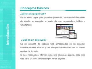 Agenda Style
Introducción
¿Qué es una página web?
Es un medio digital para promover productos, servicios o información
de interés, se consultan a través de una computadora, tableta o
Smartphone.
¿Qué es un sitio web?
Es un conjunto de páginas web almacenadas en un servidor,
interrelacionadas entre sí y casi siempre identificadas con un mismo
nombre de dominio.
Si nos imaginamos Internet como una biblioteca gigante, cada sitio
web sería un libro, compuesto por varias páginas.
Conceptos Básicos
 