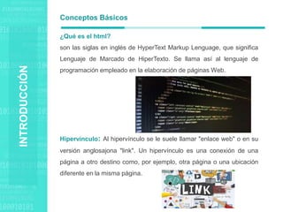 Agenda Style
¿Qué es el html?
son las siglas en inglés de HyperText Markup Lenguage, que significa
Lenguaje de Marcado de HiperTexto. Se llama así al lenguaje de
programación empleado en la elaboración de páginas Web.
Hipervínculo: Al hipervínculo se le suele llamar "enlace web" o en su
versión anglosajona "link". Un hipervínculo es una conexión de una
página a otro destino como, por ejemplo, otra página o una ubicación
diferente en la misma página.
Conceptos Básicos
INTRODUCCIÓN
 