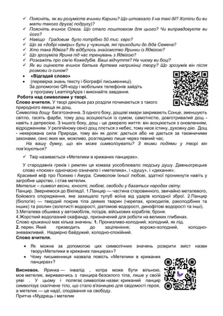  Поясніть, як ви розумієте вчинки Карини? Що штовхало її на такі дії? Хотіли би ви
мати такого друга( подругу)?
 Поясніть вчинок Олега. Що стало поштовхом для цього? Чи виправдовуєте ви
його?
 Навіщо Градовим було потрібно 50 тис. євро?
 Що за «добрі наміри» були у чужинців, які приходили до діда Семена?
 Хто така Ядвіга? Як відбулось знайомство Яринки із Ядвігою?
 Що зрозуміла Ярина під час тренувань з Ядвігою?
 Розкажіть про сім’ю Кожедубів. Ваші відчуття? На чиєму ви боці?
 Як ви оцінюєте вчинок батька Артема наприкінці твору? Що зрозумів він після
розмови із сином?
 «Відгадай слово»
 (перевірка знань тексту і біографії письменниці).
За допомогою QR-коду і мобільних телефонів зайдіть
у програму LearningApps і виконайте завдання.
Робота над символами у творі.
Слово вчителя. У творі декілька раз розділи починаються з такого
природного явища як дощ.
Символіка дощу багатозначна. З одного боку, дощові хмари закривають Сонце, зменшують
світло, гасять фарби, тому дощ асоціюється із сумом, самотністю, довготривалий дощ -
навіть з депресією. З іншого боку, дощ - це джерело життя: він асоціюється з оновленням,
відродженням. У релігійному сенсі дощ ллється з небес, тому несе істину, духовну дію. Дощ
- некерована сила Природи, тому він як доля: дається або не дається за таємничими
законами, сенс яких ми, можливо, розгледимо лише через певний час.
На вашу думку, що він може символізувати? З якими подіями у творі він
пов’язується?
 Твір називається «Метелики в крижаних панцирах».
У стародавніх греків і римлян ця комаха уособлювало людську душу. Давньогрецьке
слово «псюхе» одночасно означало і «метелика», і «душу», і «дихання».
Красивий міф про Психею і Амура. Символом їхньої любові, здатної проникнути навіть у
загробне царство, і став метелик.
Метелик – символ весни, юності, любові, свободи у багатьох народах світу.
Панцир. Звернемося до Вікіпедії. 1.Панцир — частина старовинного, звичайно металевого,
бойового спорядження, яке захищало тулуб воїна від ударів холодної зброї. 2.Панцир
(біологія) — твердий покрив тіла деяких тварин (черепах, крокодилів, ракоподібних та
інших) та рослин (золотисті водорості, діатомові водорості, динофітові водорості та інші).
3.Металева обшивка у автомобілів, поїздів, військових кораблів; броня.
4.Жорсткий водолазний скафандр, призначений для роботи на великих глибинах.
Слово крижаний має кілька значень: 1. Пронизливо-холодний; холодний, як лід.
2. перен. Який призводить до заціпеніння; ворожо-холодний, холодно-
зневажливий. Надмірно байдужий, холодно-спокійний.
Слово вчителя.
 Як можна за допомогою цих символічних значень розкрити зміст назви
твору«Метелики в крижаних панцирах»?
 Чому письменниця назвала повість «Метелики в крижаних
панцирах»?
Висновок. Яринка — інвалід , котра може бути вільною,
мов метелик, вириваючись з панцира безсилого тіла, лише у своїй
уяві . У цьому і полягає символізм назви: крижаний панцир
символізує скалічене тіло, що стало в'язницею для свідомості героя,
а метелик — це надії, сподівання на свободу.
Притча «Мудрець і метелик
 