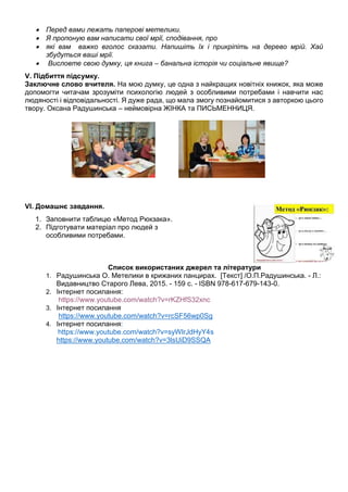  Перед вами лежать паперові метелики.
 Я пропоную вам написати свої мрії, сподівання, про
 які вам важко вголос сказати. Напишіть їх і прикріпіть на дерево мрій. Хай
збудуться ваші мрії.
 Висловте свою думку, ця книга – банальна історія чи соціальне явище?
V. Підбиття підсумку.
Заключне слово вчителя. На мою думку, це одна з найкращих новітніх книжок, яка може
допомогти читачам зрозуміти психологію людей з особливими потребами і навчити нас
людяності і відповідальності. Я дуже рада, що мала змогу познайомитися з авторкою цього
твору. Оксана Радушинська – неймовірна ЖІНКА та ПИСЬМЕННИЦЯ.
VI. Домашнє завдання.
1. Заповнити таблицю «Метод Рюкзака».
2. Підготувати матеріал про людей з
особливими потребами.
Список використаних джерел та літератури
1. Радушинська О. Метелики в крижаних панцирах. [Текст] /О.П.Радушинська. - Л.:
Видавництво Старого Лева, 2015. - 159 с. - ISBN 978-617-679-143-0.
2. Інтернет посилання:
https://www.youtube.com/watch?v=rKZHfS32xnc
3. Інтернет посилання
https://www.youtube.com/watch?v=rcSF56wp0Sg
4. Інтернет посилання:
https://www.youtube.com/watch?v=syWlrJdHyY4s
https://www.youtube.com/watch?v=3lsUiD9SSQA
 