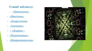 Станції веб-квесту:
- «Запитальна»;
- «Циклічна»;
- «Енергетична»
- «Ізотопна»;
- - «Ядерна» ;
- «Радіоактивна»;
- «Випром...