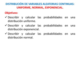 DISTRIBUCIÓN DE VARIABLES ALEATORIAS CONTINUAS:
UNIFORME, NORMAL, EXPONENCIAL.
Objetivos:
 Describir y calcular las probabilidades en una
distribución uniforme.
 Describir y calcular las probabilidades en una
distribución exponencial.
 Describir y calcular las probabilidades en una
distribución normal.
 