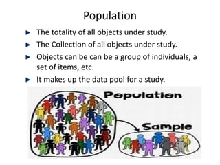 Population
The totality of all objects under study.
The Collection of all objects under study.
Objects can be can be a group of individuals, a
set of items, etc.
It makes up the data pool for a study.
 