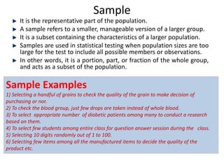 Sample
It is the representative part of the population.
A sample refers to a smaller, manageable version of a larger group.
It is a subset containing the characteristics of a larger population.
Samples are used in statistical testing when population sizes are too
large for the test to include all possible members or observations.
In other words, it is a portion, part, or fraction of the whole group,
and acts as a subset of the population.
Sample Examples
1) Selecting a handful of grains to check the quality of the grain to make decision of
purchasing or nor.
2) To check the blood group, just few drops are taken instead of whole blood.
3) To select appropriate number of diabetic patients among many to conduct a research
based on them.
4) To select few students among entire class for question answer session during the class.
5) Selecting 10 digits randomly out of 1 to 100.
6) Selecting few items among all the manufactured items to decide the quality of the
product etc.
 