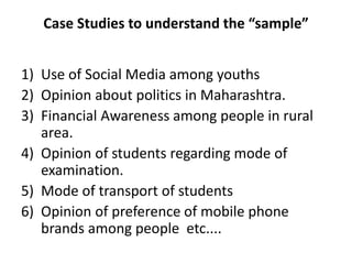 Case Studies to understand the “sample”
1) Use of Social Media among youths
2) Opinion about politics in Maharashtra.
3) Financial Awareness among people in rural
area.
4) Opinion of students regarding mode of
examination.
5) Mode of transport of students
6) Opinion of preference of mobile phone
brands among people etc....
 