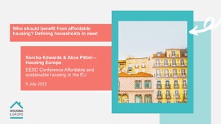 Who should benefit from affordable
housing? Defining households in need
Sorcha Edwards & Alice Pittini –
Housing Europe
EESC Conference Affordable and
sustainable housing in the EU
6 July 2022
 
