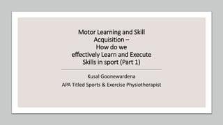 Motor Learning and Skill
Acquisition –
How do we
effectively Learn and Execute
Skills in sport (Part 1)
Kusal Goonewardena
APA Titled Sports & Exercise Physiotherapist
 