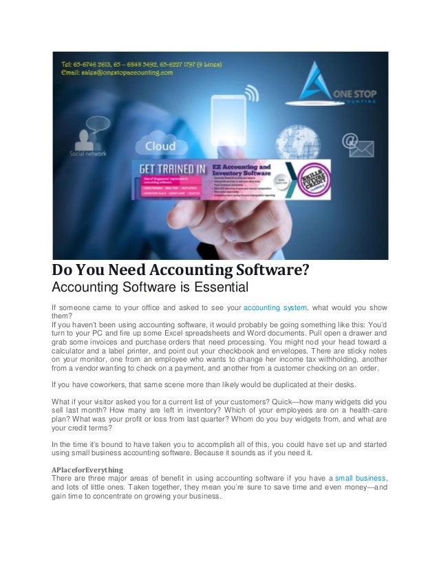Do You Need Accounting Software?
Accounting Software is Essential
If someone came to your office and asked to see your accounting system, what would you show
them?
If you haven’t been using accounting software, it would probably be going something like this: You’d
turn to your PC and fire up some Excel spreadsheets and Word documents. Pull open a drawer and
grab some invoices and purchase orders that need processing. You might nod your head toward a
calculator and a label printer, and point out your checkbook and envelopes. There are sticky notes
on your monitor, one from an employee who wants to change her income tax withholding, another
from a vendor wanting to check on a payment, and another from a customer checking on an order.
If you have coworkers, that same scene more than likely would be duplicated at their desks.
What if your visitor asked you for a current list of your customers? Quick—how many widgets did you
sell last month? How many are left in inventory? Which of your employees are on a health-care
plan? What was your profit or loss from last quarter? Whom do you buy widgets from, and what are
your credit terms?
In the time it’s bound to have taken you to accomplish all of this, you could have set up and started
using small business accounting software. Because it sounds as if you need it.
APlaceforEverything
There are three major areas of benefit in using accounting software if you have a small business,
and lots of little ones. Taken together, they mean you’re sure to save time and even money—and
gain time to concentrate on growing your business.
 