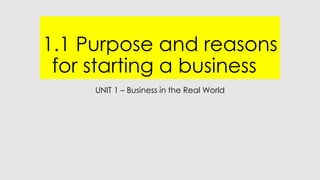 1.1 Purpose and reasons
for starting a business
UNIT 1 – Business in the Real World
 