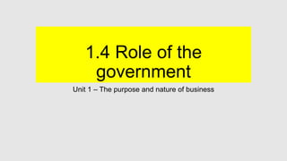 1.4 Role of the
government
Unit 1 – The purpose and nature of business
 
