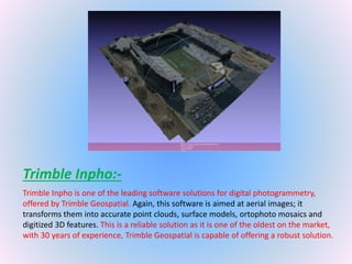 Trimble Inpho:-
Trimble Inpho is one of the leading software solutions for digital photogrammetry,
offered by Trimble Geospatial. Again, this software is aimed at aerial images; it
transforms them into accurate point clouds, surface models, ortophoto mosaics and
digitized 3D features. This is a reliable solution as it is one of the oldest on the market,
with 30 years of experience, Trimble Geospatial is capable of offering a robust solution.
 