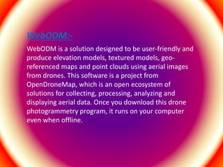 WebODM:-
WebODM is a solution designed to be user-friendly and
produce elevation models, textured models, geo-
referenced maps and point clouds using aerial images
from drones. This software is a project from
OpenDroneMap, which is an open ecosystem of
solutions for collecting, processing, analyzing and
displaying aerial data. Once you download this drone
photogrammetry program, it runs on your computer
even when offline.
 