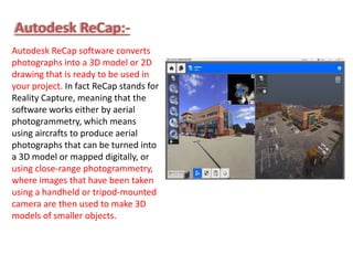 Autodesk ReCap software converts
photographs into a 3D model or 2D
drawing that is ready to be used in
your project. In fact ReCap stands for
Reality Capture, meaning that the
software works either by aerial
photogrammetry, which means
using aircrafts to produce aerial
photographs that can be turned into
a 3D model or mapped digitally, or
using close-range photogrammetry,
where images that have been taken
using a handheld or tripod-mounted
camera are then used to make 3D
models of smaller objects.
Autodesk ReCap:-
 