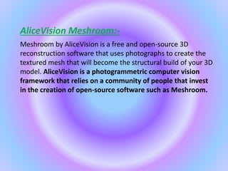 AliceVision Meshroom:-
Meshroom by AliceVision is a free and open-source 3D
reconstruction software that uses photographs to create the
textured mesh that will become the structural build of your 3D
model. AliceVision is a photogrammetric computer vision
framework that relies on a community of people that invest
in the creation of open-source software such as Meshroom.
 