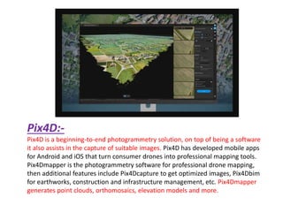 Pix4D:-
Pix4D is a beginning-to-end photogrammetry solution, on top of being a software
it also assists in the capture of suitable images. Pix4D has developed mobile apps
for Android and iOS that turn consumer drones into professional mapping tools.
Pix4Dmapper is the photogrammetry software for professional drone mapping,
then additional features include Pix4Dcapture to get optimized images, Pix4Dbim
for earthworks, construction and infrastructure management, etc. Pix4Dmapper
generates point clouds, orthomosaics, elevation models and more.
 