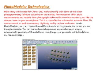 PhotoModeler Technologies:-
More likely to be suited for CAD or CNC manufacturing than some of the other
photogrammetry software solutions on the market, PhotoModeler offers exact
measurements and models from photographs taken with an ordinary camera, just like the
one you have on your smartphone. This is a cost-effective solution for accurate 2D or 3D
measurement, as well as surveying, digitizing, reality capture and more. Inside
PhotoModeler, you can choose three different methods to generate the model you are
trying to recreate. You can manually match common features between images,
automatically generate a 3D model from coded targets, or generate point clouds from
overlapping images.
 