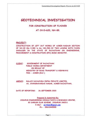 Geotechnical Investigation Report- Flyover at ch:0+620
Page 1
GEOTECHNICAL INVESTIGATION
FOR CONSTRUCTION OF FLYOVER
AT CH:0+620, NH-89.
PROJECT:
CONSTRUCTION OF LEFT OUT WORKS OF AJMER-NAGAUR SECTION
OF NH-89 (Km 0.000 to Km 148.250) BY TWO LANING WITH PAVED
SHOULDER IN THE STATE OF RAJASTHAN ON ENGINEERING,
PROCUREMENT & CONSTRUCTION (EPC) MODE MINISTRY.
CLIENT: GOVERNMENT OF RAJASTHAN
PUBLIC WORKS DEPARTMENT
ON BEHALF OF
MINISTRY OF ROAD TRANSPORT & HIGHWAYS
PWD - AJMER (RAJ.)
AGENCY: BALAJI DAYALPURA INFRA PRIVATE LIMITED.
A3, CHANDRAVARDAI NAGAR, AJMER RAJASTHAN,
DATE OF REPORTING: 26.SEPTEMBER.2020
Prepared & Submitted By:
JODHPUR ENGINEERING CONSULTANTS & RESEARCH CENTRE,
83 SARDAR CLUB SCHEME, JODHPUR-342011
E.Mail : sd.thalor@gmail.com
Ph:- 09610445555
 