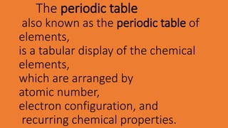 The periodic table
also known as the periodic table of
elements,
is a tabular display of the chemical
elements,
which are arranged by
atomic number,
electron configuration, and
recurring chemical properties.
 