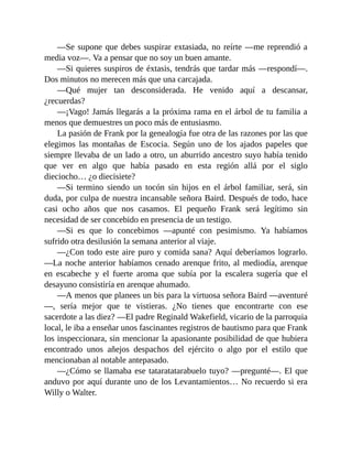 —Se supone que debes suspirar extasiada, no reírte —me reprendió a
media voz—. Va a pensar que no soy un buen amante.
—Si quieres suspiros de éxtasis, tendrás que tardar más —respondí—.
Dos minutos no merecen más que una carcajada.
—Qué mujer tan desconsiderada. He venido aquí a descansar,
¿recuerdas?
—¡Vago! Jamás llegarás a la próxima rama en el árbol de tu familia a
menos que demuestres un poco más de entusiasmo.
La pasión de Frank por la genealogía fue otra de las razones por las que
elegimos las montañas de Escocia. Según uno de los ajados papeles que
siempre llevaba de un lado a otro, un aburrido ancestro suyo había tenido
que ver en algo que había pasado en esta región allá por el siglo
dieciocho… ¿o diecisiete?
—Si termino siendo un tocón sin hijos en el árbol familiar, será, sin
duda, por culpa de nuestra incansable señora Baird. Después de todo, hace
casi ocho años que nos casamos. El pequeño Frank será legítimo sin
necesidad de ser concebido en presencia de un testigo.
—Si es que lo concebimos —apunté con pesimismo. Ya habíamos
sufrido otra desilusión la semana anterior al viaje.
—¿Con todo este aire puro y comida sana? Aquí deberíamos lograrlo.
—La noche anterior habíamos cenado arenque frito, al mediodía, arenque
en escabeche y el fuerte aroma que subía por la escalera sugería que el
desayuno consistiría en arenque ahumado.
—A menos que planees un bis para la virtuosa señora Baird —aventuré
—, sería mejor que te vistieras. ¿No tienes que encontrarte con ese
sacerdote a las diez? —El padre Reginald Wakefield, vicario de la parroquia
local, le iba a enseñar unos fascinantes registros de bautismo para que Frank
los inspeccionara, sin mencionar la apasionante posibilidad de que hubiera
encontrado unos añejos despachos del ejército o algo por el estilo que
mencionaban al notable antepasado.
—¿Cómo se llamaba ese tataratatarabuelo tuyo? —pregunté—. El que
anduvo por aquí durante uno de los Levantamientos… No recuerdo si era
Willy o Walter.
 