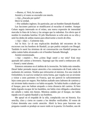 —Bueno, sí. Verá, fui atacada.
Asintió y el rostro se encendió con interés.
—Ajá. ¿Atacada por quién?
Decir la verdad.
—Por soldados ingleses. En particular, por un hombre llamado Randall.
Las facciones patricias se modificaron al escuchar el nombre. Aunque
Colum seguía interesado en el relato, una nueva expresión de intensidad
marcaba la línea de la boca y las arrugas que la rodeaban. Era obvio que el
nombre le resultaba familiar. El jefe MacKenzie se echó atrás en su silla y
unió los dedos de ambas manos para observarme a través de ellos.
—Ajá —dijo—. Cuénteme más.
Así lo hice. Le di una explicación detallada del encuentro de los
escoceses con los hombres de Randall, ya que podría cotejarla con Dougal.
También le narré los términos de mi conversación con Randall porque no
sabía cuánto había alcanzado a oír el hombre llamado Murtagh.
Asintió ensimismado.
—Ajá —repitió—. Pero ¿cómo llegó usted a ese sitio? Está muy
apartado del camino a Inverness. Supongo que iba usted a embarcarse allí.
—Asentí y tomé aliento.
Entonces entramos en el ámbito de la invención. No había más remedio.
Deseé haber prestado mayor atención a los comentarios de Frank sobre los
asaltantes de caminos. Tendría que esforzarme al máximo. Era una viuda de
Oxfordshire, lo cual era verdad en cierta forma, que viajaba con un sirviente
a visitar a unos parientes en Francia, que me pareció lo suficientemente
lejos como para ser seguro. Nos habían asaltado unos ladrones de caminos y
mi sirviente había muerto o se había escapado. Yo había huido a caballo por
el bosque, pero me habían atrapado a cierta distancia del camino. Si bien
había logrado escapar de los bandidos, me había visto obligada a abandonar
mi caballo y todos mis bienes. Mientras andaba por el bosque, me había
topado con el capitán Randall y sus hombres.
Me apoyé en el respaldo de la silla, complacida con mi historia. Era
sencilla, clara y cierta en cuanto a los detalles verificables. El rostro de
Colum denotaba una cortés atención. Abrió la boca para hacerme una
pregunta cuando se produjo un suave ruido en la puerta. Un hombre, uno de
 
