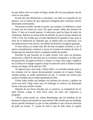 los que había visto en el patio al llegar, estaba allí con una pequeña caja de
cuero en una mano.
El jefe del clan MacKenzie se disculpó y me dejó en compañía de los
pájaros, con la certeza de que regresaría enseguida para continuar nuestra
interesante conversación.
Tan pronto se hubo cerrado la puerta, me acerqué a la biblioteca y pasé
la mano por los lomos de cuero. En aquel estante, había dos docenas de
libros. Y más en la pared opuesta. A toda prisa, pasé las hojas de todos los
volúmenes. Muchos no tenían fecha de edición; los que la tenían databan de
1720 a 1742. Era visible que a Colum MacKenzie le gustaba el lujo, pero el
resto de la habitación no indicaba que su dueño fuera un anticuario. Las
encuadernaciones eran nuevas, sin señales de deterioro ni páginas gastadas.
A estas alturas yo estaba más allá de todo escrúpulo corriente y, sin el
menor remordimiento, comencé a revisar el escritorio de madera de olivo al
tiempo que me mantenía alerta a cualquier sonido de pisadas.
Encontré lo que buscaba en el cajón central. Una carta sin terminar,
manuscrita y difícil de descifrar por la excéntrica ortografía y la falta total
de puntuación. El papel era fresco y limpio y la tinta, muy negra. Legible o
no, la fecha en el margen superior atrajo mi atención como si hubiera estado
escrita con fuego: 20 de abril de 1743.
Al regresar poco más tarde, Colum halló a su invitada sentada junto a
las ventanas con las manos decorosamente cruzadas en el regazo. Estaba
sentada porque no podía mantenerme de pie. Y cruzaba las manos para
ocultar el temblor que se había apoderado de ellas.
Colum había traído una bandeja con jarrones de cerveza y galletas de
avena con miel. Fingí comer una; mi estómago se retorcía con demasiada
fuerza como para recibir comida.
Después de una breve disculpa por su ausencia, se compadeció de mi
mala fortuna. Luego se echó hacia atrás, me miró con suspicacia y
preguntó:
—Pero ¿cómo puede ser, señora Beauchamp, que los hombres de mi
hermano la hayan encontrado en ropa interior? Me extraña que los bandidos
hayan querido molestarla ya que lo más probable es que tuvieran intención
de pedir un rescate. Y a pesar de todo lo que he oído sobre el capitán
 