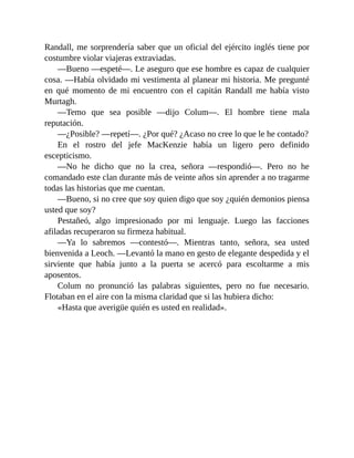 Randall, me sorprendería saber que un oficial del ejército inglés tiene por
costumbre violar viajeras extraviadas.
—Bueno —espeté—. Le aseguro que ese hombre es capaz de cualquier
cosa. —Había olvidado mi vestimenta al planear mi historia. Me pregunté
en qué momento de mi encuentro con el capitán Randall me había visto
Murtagh.
—Temo que sea posible —dijo Colum—. El hombre tiene mala
reputación.
—¿Posible? —repetí—. ¿Por qué? ¿Acaso no cree lo que le he contado?
En el rostro del jefe MacKenzie había un ligero pero definido
escepticismo.
—No he dicho que no la crea, señora —respondió—. Pero no he
comandado este clan durante más de veinte años sin aprender a no tragarme
todas las historias que me cuentan.
—Bueno, si no cree que soy quien digo que soy ¿quién demonios piensa
usted que soy?
Pestañeó, algo impresionado por mi lenguaje. Luego las facciones
afiladas recuperaron su firmeza habitual.
—Ya lo sabremos —contestó—. Mientras tanto, señora, sea usted
bienvenida a Leoch. —Levantó la mano en gesto de elegante despedida y el
sirviente que había junto a la puerta se acercó para escoltarme a mis
aposentos.
Colum no pronunció las palabras siguientes, pero no fue necesario.
Flotaban en el aire con la misma claridad que si las hubiera dicho:
«Hasta que averigüe quién es usted en realidad».
 
