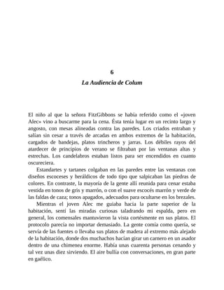 6
La Audiencia de Colum
El niño al que la señora FitzGibbons se había referido como el «joven
Alec» vino a buscarme para la cena. Ésta tenía lugar en un recinto largo y
angosto, con mesas alineadas contra las paredes. Los criados entraban y
salían sin cesar a través de arcadas en ambos extremos de la habitación,
cargados de bandejas, platos trincheros y jarras. Los débiles rayos del
atardecer de principios de verano se filtraban por las ventanas altas y
estrechas. Los candelabros estaban listos para ser encendidos en cuanto
oscureciera.
Estandartes y tartanes colgaban en las paredes entre las ventanas con
diseños escoceses y heráldicos de todo tipo que salpicaban las piedras de
colores. En contraste, la mayoría de la gente allí reunida para cenar estaba
vestida en tonos de gris y marrón, o con el suave escocés marrón y verde de
las faldas de caza; tonos apagados, adecuados para ocultarse en los brezales.
Mientras el joven Alec me guiaba hacia la parte superior de la
habitación, sentí las miradas curiosas taladrando mi espalda, pero en
general, los comensales mantuvieron la vista cortésmente en sus platos. El
protocolo parecía no importar demasiado. La gente comía como quería, se
servía de las fuentes o llevaba sus platos de madera al extremo más alejado
de la habitación, donde dos muchachos hacían girar un carnero en un asador
dentro de una chimenea enorme. Había unas cuarenta personas cenando y
tal vez unas diez sirviendo. El aire bullía con conversaciones, en gran parte
en gaélico.
 