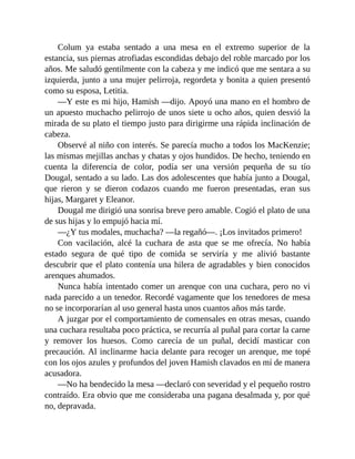 Colum ya estaba sentado a una mesa en el extremo superior de la
estancia, sus piernas atrofiadas escondidas debajo del roble marcado por los
años. Me saludó gentilmente con la cabeza y me indicó que me sentara a su
izquierda, junto a una mujer pelirroja, regordeta y bonita a quien presentó
como su esposa, Letitia.
—Y este es mi hijo, Hamish —dijo. Apoyó una mano en el hombro de
un apuesto muchacho pelirrojo de unos siete u ocho años, quien desvió la
mirada de su plato el tiempo justo para dirigirme una rápida inclinación de
cabeza.
Observé al niño con interés. Se parecía mucho a todos los MacKenzie;
las mismas mejillas anchas y chatas y ojos hundidos. De hecho, teniendo en
cuenta la diferencia de color, podía ser una versión pequeña de su tío
Dougal, sentado a su lado. Las dos adolescentes que había junto a Dougal,
que rieron y se dieron codazos cuando me fueron presentadas, eran sus
hijas, Margaret y Eleanor.
Dougal me dirigió una sonrisa breve pero amable. Cogió el plato de una
de sus hijas y lo empujó hacia mí.
—¿Y tus modales, muchacha? —la regañó—. ¡Los invitados primero!
Con vacilación, alcé la cuchara de asta que se me ofrecía. No había
estado segura de qué tipo de comida se serviría y me alivió bastante
descubrir que el plato contenía una hilera de agradables y bien conocidos
arenques ahumados.
Nunca había intentado comer un arenque con una cuchara, pero no vi
nada parecido a un tenedor. Recordé vagamente que los tenedores de mesa
no se incorporarían al uso general hasta unos cuantos años más tarde.
A juzgar por el comportamiento de comensales en otras mesas, cuando
una cuchara resultaba poco práctica, se recurría al puñal para cortar la carne
y remover los huesos. Como carecía de un puñal, decidí masticar con
precaución. Al inclinarme hacia delante para recoger un arenque, me topé
con los ojos azules y profundos del joven Hamish clavados en mí de manera
acusadora.
—No ha bendecido la mesa —declaró con severidad y el pequeño rostro
contraído. Era obvio que me consideraba una pagana desalmada y, por qué
no, depravada.
 