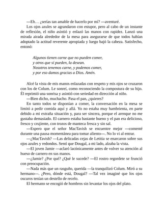 —Eh… ¿serías tan amable de hacerlo por mí? —aventuré.
Los ojos azules se agrandaron con estupor, pero al cabo de un instante
de reflexión, el niño asintió y enlazó las manos con rapidez. Lanzó una
mirada airada alrededor de la mesa para asegurarse de que todos habían
adoptado la actitud reverente apropiada y luego bajó la cabeza. Satisfecho,
entonó:
Algunos tienen carne que no pueden comer,
y otros que sí pueden, la desean.
Nosotros tenemos carne, y podemos comer,
y por eso damos gracias a Dios. Amén.
Alcé la vista de mis manos enlazadas con respeto y mis ojos se cruzaron
con los de Colum. Le sonreí, como reconociendo la compostura de su hijo.
Él reprimió una sonrisa y asintió con seriedad en dirección al niño.
—Bien dicho, muchacho. Pasa el pan, ¿quieres?
En tanto todos se disponían a comer, la conversación en la mesa se
limitó a pedir comida aquí y allá. Yo no estaba muy hambrienta, en parte
debido a mi extraña situación y, para ser sincera, porque el arenque no me
gustaba demasiado. El carnero estaba bastante bueno y el pan era delicioso,
fresco y crujiente, con trozos de manteca fresca y sin sal.
—Espero que el señor MacTavish se encuentre mejor —comenté
durante una pausa momentánea para tomar aliento—. No lo vi al entrar.
—¿MacTavish? —Las delicadas cejas de Letitia se enarcaron sobre sus
ojos azules y redondos. Sentí que Dougal, a mi lado, alzaba la vista.
—El joven Jamie —aclaró lacónicamente antes de volver su atención al
hueso de carnero en sus manos.
—¿Jamie? ¿Por qué? ¿Qué le sucede? —El rostro regordete se frunció
con preocupación.
—Nada más que un rasguño, querida —la tranquilizó Colum. Miró a su
hermano—. ¿Pero, dónde está, Dougal? —Tal vez imaginé que los ojos
oscuros tenían un destello de recelo.
El hermano se encogió de hombros sin levantar los ojos del plato.
 
