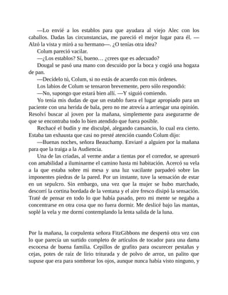 —Lo envié a los establos para que ayudara al viejo Alec con los
caballos. Dadas las circunstancias, me pareció el mejor lugar para él. —
Alzó la vista y miró a su hermano—. ¿O tenías otra idea?
Colum pareció vacilar.
—¿Los establos? Sí, bueno… ¿crees que es adecuado?
Dougal se pasó una mano con descuido por la boca y cogió una hogaza
de pan.
—Decídelo tú, Colum, si no estás de acuerdo con mis órdenes.
Los labios de Colum se tensaron brevemente, pero sólo respondió:
—No, supongo que estará bien allí. —Y siguió comiendo.
Yo tenía mis dudas de que un establo fuera el lugar apropiado para un
paciente con una herida de bala, pero no me atrevía a arriesgar una opinión.
Resolví buscar al joven por la mañana, simplemente para asegurarme de
que se encontraba todo lo bien atendido que fuera posible.
Rechacé el budín y me disculpé, alegando cansancio, lo cual era cierto.
Estaba tan exhausta que casi no presté atención cuando Colum dijo:
—Buenas noches, señora Beauchamp. Enviaré a alguien por la mañana
para que la traiga a la Audiencia.
Una de las criadas, al verme andar a tientas por el corredor, se apresuró
con amabilidad a iluminarme el camino hasta mi habitación. Acercó su vela
a la que estaba sobre mi mesa y una luz vacilante parpadeó sobre las
imponentes piedras de la pared. Por un instante, tuve la sensación de estar
en un sepulcro. Sin embargo, una vez que la mujer se hubo marchado,
descorrí la cortina bordada de la ventana y el aire fresco disipó la sensación.
Traté de pensar en todo lo que había pasado, pero mi mente se negaba a
concentrarse en otra cosa que no fuera dormir. Me deslicé bajo las mantas,
soplé la vela y me dormí contemplando la lenta salida de la luna.
Por la mañana, la corpulenta señora FitzGibbons me despertó otra vez con
lo que parecía un surtido completo de artículos de tocador para una dama
escocesa de buena familia. Cepillos de grafito para oscurecer pestañas y
cejas, potes de raíz de lirio triturada y de polvo de arroz, un palito que
supuse que era para sombrear los ojos, aunque nunca había visto ninguno, y
 