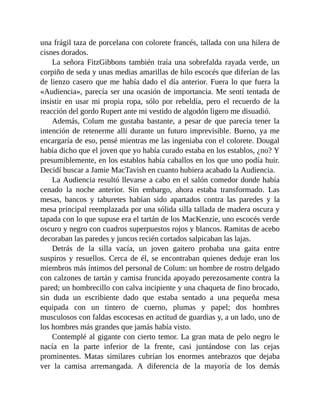 una frágil taza de porcelana con colorete francés, tallada con una hilera de
cisnes dorados.
La señora FitzGibbons también traía una sobrefalda rayada verde, un
corpiño de seda y unas medias amarillas de hilo escocés que diferían de las
de lienzo casero que me había dado el día anterior. Fuera lo que fuera la
«Audiencia», parecía ser una ocasión de importancia. Me sentí tentada de
insistir en usar mi propia ropa, sólo por rebeldía, pero el recuerdo de la
reacción del gordo Rupert ante mi vestido de algodón ligero me disuadió.
Además, Colum me gustaba bastante, a pesar de que parecía tener la
intención de retenerme allí durante un futuro imprevisible. Bueno, ya me
encargaría de eso, pensé mientras me las ingeniaba con el colorete. Dougal
había dicho que el joven que yo había curado estaba en los establos, ¿no? Y
presumiblemente, en los establos había caballos en los que uno podía huir.
Decidí buscar a Jamie MacTavish en cuanto hubiera acabado la Audiencia.
La Audiencia resultó llevarse a cabo en el salón comedor donde había
cenado la noche anterior. Sin embargo, ahora estaba transformado. Las
mesas, bancos y taburetes habían sido apartados contra las paredes y la
mesa principal reemplazada por una sólida silla tallada de madera oscura y
tapada con lo que supuse era el tartán de los MacKenzie, uno escocés verde
oscuro y negro con cuadros superpuestos rojos y blancos. Ramitas de acebo
decoraban las paredes y juncos recién cortados salpicaban las lajas.
Detrás de la silla vacía, un joven gaitero probaba una gaita entre
suspiros y resuellos. Cerca de él, se encontraban quienes deduje eran los
miembros más íntimos del personal de Colum: un hombre de rostro delgado
con calzones de tartán y camisa fruncida apoyado perezosamente contra la
pared; un hombrecillo con calva incipiente y una chaqueta de fino brocado,
sin duda un escribiente dado que estaba sentado a una pequeña mesa
equipada con un tintero de cuerno, plumas y papel; dos hombres
musculosos con faldas escocesas en actitud de guardias y, a un lado, uno de
los hombres más grandes que jamás había visto.
Contemplé al gigante con cierto temor. La gran mata de pelo negro le
nacía en la parte inferior de la frente, casi juntándose con las cejas
prominentes. Matas similares cubrían los enormes antebrazos que dejaba
ver la camisa arremangada. A diferencia de la mayoría de los demás
 