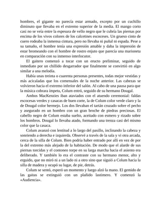 hombres, el gigante no parecía estar armado, excepto por un cuchillo
diminuto que llevaba en el extremo superior de la media. El mango corto
casi no se veía entre la espesura de vello negro que le cubría las piernas por
encima de los vivos colores de los calcetines escoceses. Un grueso cinto de
cuero rodeaba la inmensa cintura, pero no llevaba ni puñal ni espada. Pese a
su tamaño, el hombre tenía una expresión amable y daba la impresión de
estar bromeando con el hombre de rostro enjuto que parecía una marioneta
en comparación con su inmenso interlocutor.
El gaitero comenzó a tocar con un eructo preliminar, seguido de
inmediato por un chillido desgarrador que finalmente se convirtió en algo
similar a una melodía.
Había unas treinta o cuarenta personas presentes, todas mejor vestidas y
más acicaladas que los comensales de la noche anterior. Las cabezas se
volvieron hacia el extremo inferior del salón. Al cabo de una pausa para que
la música cobrara ímpetu, Colum entró, seguido de su hermano Dougal.
Ambos MacKenzies iban ataviados con el atuendo ceremonial: faldas
escocesas verdes y casacas de buen corte, la de Colum color verde claro y la
de Dougal color bermejo. Los dos llevaban el tartán cruzado sobre el pecho
y asegurado en un hombro con un gran broche de piedras preciosas. El
cabello negro de Colum estaba suelto, aceitado con esmero y rizado sobre
los hombros. Dougal lo llevaba atado, formando una trenza casi del mismo
color que la casaca.
Colum avanzó con lentitud a lo largo del pasillo, inclinando la cabeza y
sonriendo a derecha e izquierda. Observé a través de la sala y vi otra arcada,
cerca de la silla de Colum. Bien podría haber entrado por allí en vez de por
la del extremo más alejado de la habitación. De modo que el alarde de sus
piernas torcidas y el contoneo torpe en su larga marcha hacia el asiento era
deliberado. Y también lo era el contraste con su hermano menor, alto y
erguido, que no miró ni a un lado ni a otro sino que siguió a Colum hacia la
silla de madera y ocupó su lugar, de pie, detrás.
Colum se sentó, esperó un momento y luego alzó la mano. El gemido de
las gaitas se extinguió con un plañido lastimero. Y comenzó la
«Audiencia».
 