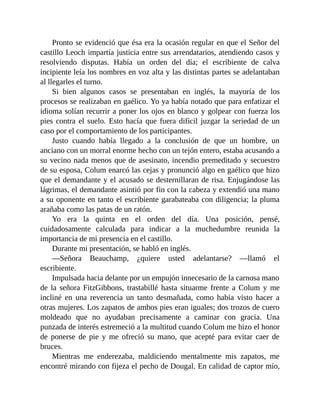 Pronto se evidenció que ésa era la ocasión regular en que el Señor del
castillo Leoch impartía justicia entre sus arrendatarios, atendiendo casos y
resolviendo disputas. Había un orden del día; el escribiente de calva
incipiente leía los nombres en voz alta y las distintas partes se adelantaban
al llegarles el turno.
Si bien algunos casos se presentaban en inglés, la mayoría de los
procesos se realizaban en gaélico. Yo ya había notado que para enfatizar el
idioma solían recurrir a poner los ojos en blanco y golpear con fuerza los
pies contra el suelo. Esto hacía que fuera difícil juzgar la seriedad de un
caso por el comportamiento de los participantes.
Justo cuando había llegado a la conclusión de que un hombre, un
anciano con un morral enorme hecho con un tejón entero, estaba acusando a
su vecino nada menos que de asesinato, incendio premeditado y secuestro
de su esposa, Colum enarcó las cejas y pronunció algo en gaélico que hizo
que el demandante y el acusado se desternillaran de risa. Enjugándose las
lágrimas, el demandante asintió por fin con la cabeza y extendió una mano
a su oponente en tanto el escribiente garabateaba con diligencia; la pluma
arañaba como las patas de un ratón.
Yo era la quinta en el orden del día. Una posición, pensé,
cuidadosamente calculada para indicar a la muchedumbre reunida la
importancia de mi presencia en el castillo.
Durante mi presentación, se habló en inglés.
—Señora Beauchamp, ¿quiere usted adelantarse? —llamó el
escribiente.
Impulsada hacia delante por un empujón innecesario de la carnosa mano
de la señora FitzGibbons, trastabillé hasta situarme frente a Colum y me
incliné en una reverencia un tanto desmañada, como había visto hacer a
otras mujeres. Los zapatos de ambos pies eran iguales; dos trozos de cuero
moldeado que no ayudaban precisamente a caminar con gracia. Una
punzada de interés estremeció a la multitud cuando Colum me hizo el honor
de ponerse de pie y me ofreció su mano, que acepté para evitar caer de
bruces.
Mientras me enderezaba, maldiciendo mentalmente mis zapatos, me
encontré mirando con fijeza el pecho de Dougal. En calidad de captor mío,
 