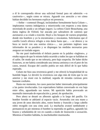 a él le correspondía elevar una solicitud formal para mi admisión —o
cautiverio—, según como se mirara. Aguardé con atención a ver cómo
habían decidido los hermanos explicar mi presencia.
—Señor —comenzó Dougal, inclinándose formalmente hacia Colum—,
imploramos vuestra indulgencia y misericordia con respecto a esta dama
necesitada de ayuda y un refugio seguro. La señora Claire Beauchamp, una
dama inglesa de Oxford, fue atacada por salteadores de caminos que
asesinaron a su criado a traición. Huyó a los bosques de vuestra propiedad,
donde mis hombres y yo la encontramos y rescatamos. Solicitamos que el
castillo Leoch ofrezca refugio a esta dama hasta que… —se detuvo y su
boca se torció con una sonrisa cínica—… sus parientes ingleses sean
informados de su paradero y se dispongan las medidas necesarias para
asegurar un traslado seguro.
No me pasó inadvertido el énfasis puesto en la palabra «ingleses», y
estaba segura de que lo mismo había ocurrido a todos los que se hallaban en
el salón. De modo que se me toleraría, pero bajo sospecha. De haber dicho
franceses, se me habría considerado una intrusa amistosa o en el peor de los
casos, neutral. Escapar del castillo podría ser más difícil de lo que había
esperado.
Colum me hizo una reverencia gentil y me ofreció la hospitalidad de su
humilde hogar. Le devolví la reverencia con algo más de éxito que la vez
anterior y me reuní con la multitud, seguida de miradas curiosas pero
bastante cordiales.
Hasta ese momento, los casos parecían haber interesado principalmente
a las partes involucradas. Los espectadores habían conversado en voz baja
entre ellos, aguardando sus turnos. Mi aparición había provocado un
murmullo interesado de especulación y, pensé, de aprobación.
Pero ahora se desató un alboroto agitado a lo largo del pasillo. Un
hombre fornido se adelantó al espacio vacío. Arrastraba con una mano a
una joven de unos dieciséis años, rostro bonito y fruncido y largo cabello
rubio recogido con una cinta azul. La muchacha avanzó tambaleante y
permaneció en pie mientras el hombre la reprendía en gaélico, agitando los
brazos y señalándola de vez en cuando a modo de ilustración o acusación.
Mientras el hombre hablaba, la muchedumbre murmuraba.
 