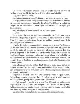 La señora FitzGibbons, sentada sobre un sólido taburete, estiraba el
cuello con atención. Me incliné hacia delante y le susurré al oído:
—¿Qué ha hecho la joven?
La gigantesca mujer respondió sin mover los labios ni apartar la vista.
—El padre la acusa de comportamiento disoluto; de frecuentar jóvenes
en contra de sus órdenes —masculló la señora FitzGibbons y reclinó su
cuerpo en el taburete—. Quiere que MacKenzie la castigue por
desobediencia.
—¿La castigue? ¿Cómo? —siseé, tan bajo como pude.
—Shhh.
En el centro, la atención ahora se concentraba en Colum, que estaba
evaluando a la joven y al padre. Miró a uno y a otro y comenzó a hablar.
Frunció el entrecejo, golpeó con fuerza los nudillos contra el brazo de la
silla y el gentío se estremeció.
—Ya ha decidido —murmuró, innecesariamente, la señora FitzGibbons.
La decisión tomada era también evidente. Por primera vez, el gigante se
movió. Se quitó el cinturón de cuero con ademanes pausados. Los dos
guardas cogieron de los brazos a la aterrorizada chica y la volvieron de
espaldas a Colum y a su padre. La joven comenzó a llorar pero no habló. La
multitud observaba con la intensidad típica de las ejecuciones públicas. De
repente, desde el fondo de la muchedumbre, se elevó sobre los murmullos
una voz gaélica.
Las cabezas giraron. La señora FitzGibbons se estiró más, incluso se
puso de puntillas para ver mejor. Yo no tenía ni idea de qué se había dicho,
pero creí reconocer la voz profunda y suave y la manera punzante de acortar
las últimas consonantes.
El gentío se apartó y Jamie MacTavish se dirigió hacia el espacio vacío.
Inclinó la cabeza con respeto en dirección a MacKenzie y habló otra vez.
No sé lo que dijo, pero pareció generar cierta controversia.
—¿Qué sucede? —musité a la señora Fitz. Mi paciente tenía mucho
mejor aspecto que la última vez, aunque todavía estaba un poco pálido.
Había encontrado una camisa limpia en alguna parte; la manga vacía había
sido doblada y metida debajo de la falda escocesa.
La señora Fitz contemplaba los acontecimientos con gran interés.
 